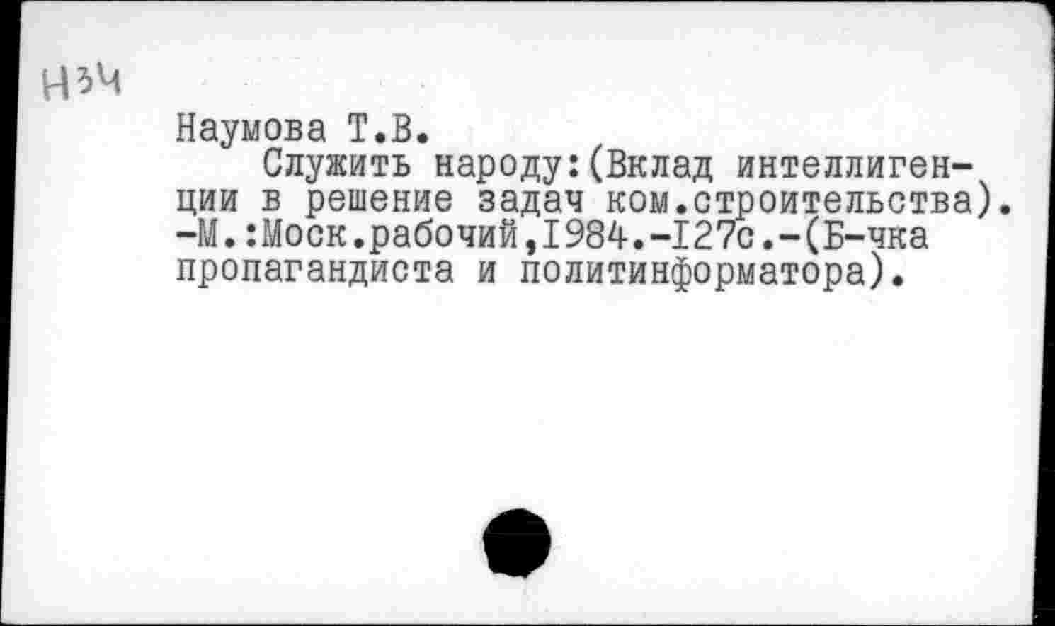 ﻿Наумова Т.В.
Служить народу:(Вклад интеллигенции в решение задач ком.строительства). -М.:Моск.рабочий,1984.-127с.-(Б-чка пропагандиста и политинформатора).